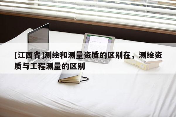 [江西省]测绘和测量资质的区别在，测绘资质与工程测量的区别