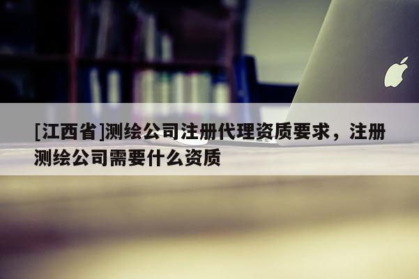 [江西省]测绘公司注册代理资质要求，注册测绘公司需要什么资质