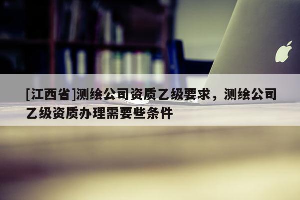 [江西省]测绘公司资质乙级要求，测绘公司乙级资质办理需要些条件