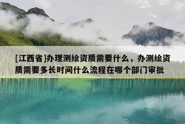 [江西省]办理测绘资质需要什么，办测绘资质需要多长时间什么流程在哪个部门审批