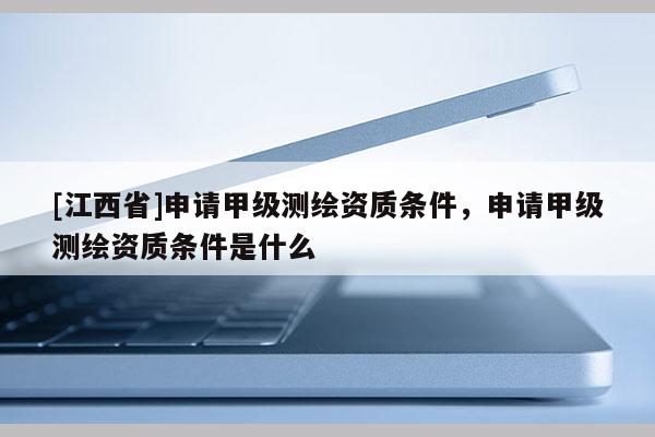 [江西省]申请甲级测绘资质条件，申请甲级测绘资质条件是什么