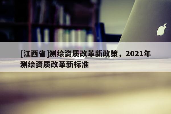 [江西省]测绘资质改革新政策，2021年测绘资质改革新标准