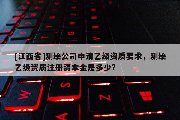 [江西省]测绘公司申请乙级资质要求，测绘乙级资质注册资本金是多少?