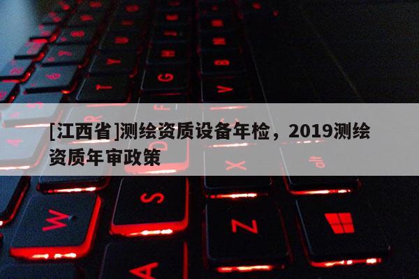 [江西省]测绘资质设备年检，2019测绘资质年审政策