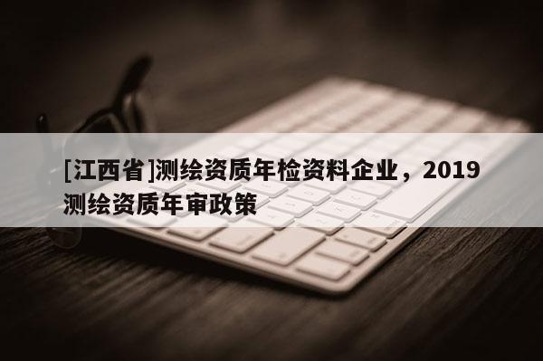 [江西省]测绘资质年检资料企业，2019测绘资质年审政策