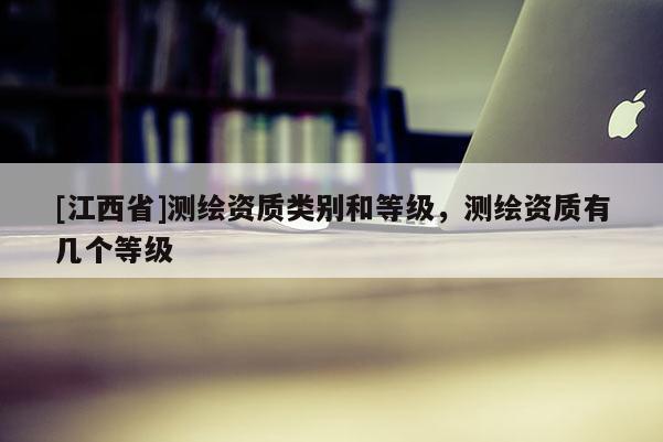 [江西省]测绘资质类别和等级，测绘资质有几个等级