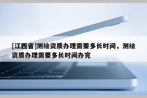 [江西省]测绘资质办理需要多长时间，测绘资质办理需要多长时间办完