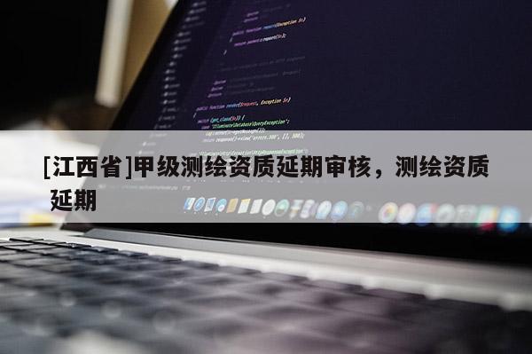 [江西省]甲级测绘资质延期审核，测绘资质 延期