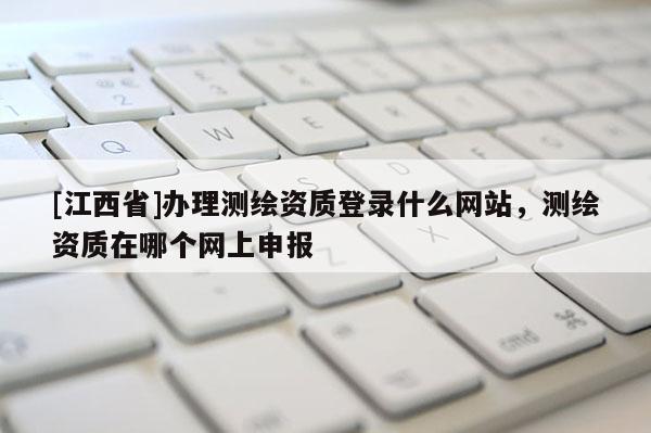 [江西省]办理测绘资质登录什么网站，测绘资质在哪个网上申报