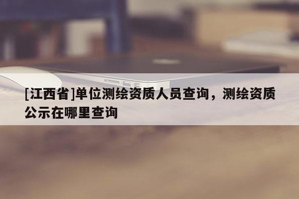 [江西省]单位测绘资质人员查询，测绘资质公示在哪里查询