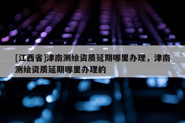 [江西省]津南测绘资质延期哪里办理，津南测绘资质延期哪里办理的