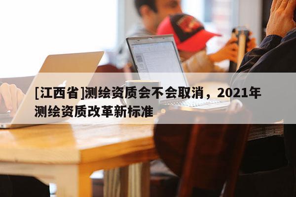 [江西省]测绘资质会不会取消，2021年测绘资质改革新标准