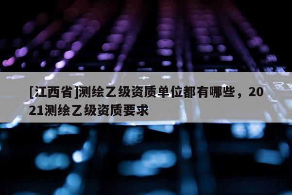 [江西省]测绘乙级资质单位都有哪些，2021测绘乙级资质要求