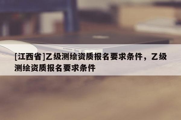 [江西省]乙级测绘资质报名要求条件，乙级测绘资质报名要求条件