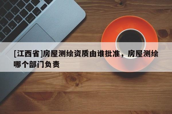 [江西省]房屋测绘资质由谁批准，房屋测绘哪个部门负责