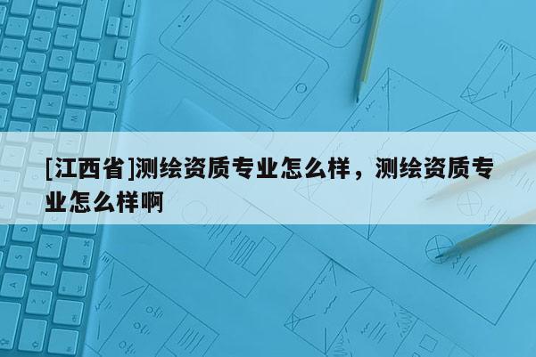 [江西省]测绘资质专业怎么样，测绘资质专业怎么样啊