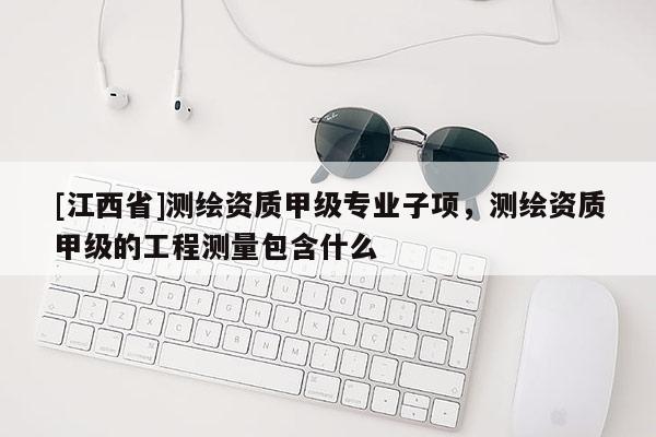 [江西省]测绘资质甲级专业子项，测绘资质甲级的工程测量包含什么