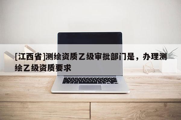 [江西省]测绘资质乙级审批部门是，办理测绘乙级资质要求
