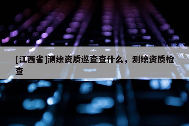 [江西省]测绘资质巡查查什么，测绘资质检查