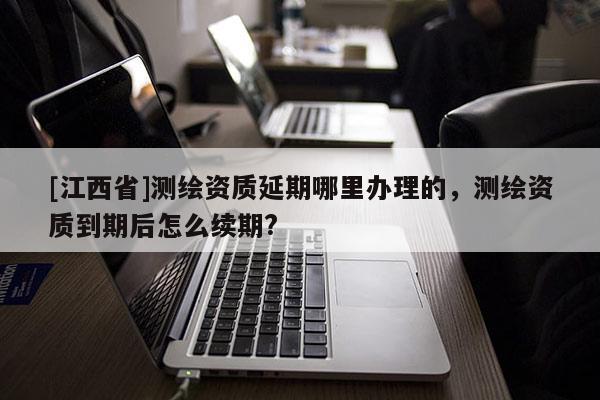 [江西省]测绘资质延期哪里办理的，测绘资质到期后怎么续期?