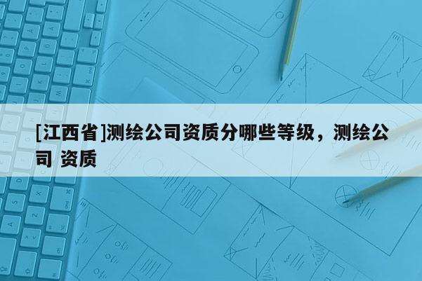 [江西省]测绘公司资质分哪些等级，测绘公司 资质