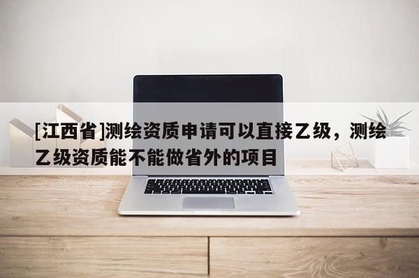 [江西省]测绘资质申请可以直接乙级，测绘乙级资质能不能做省外的项目
