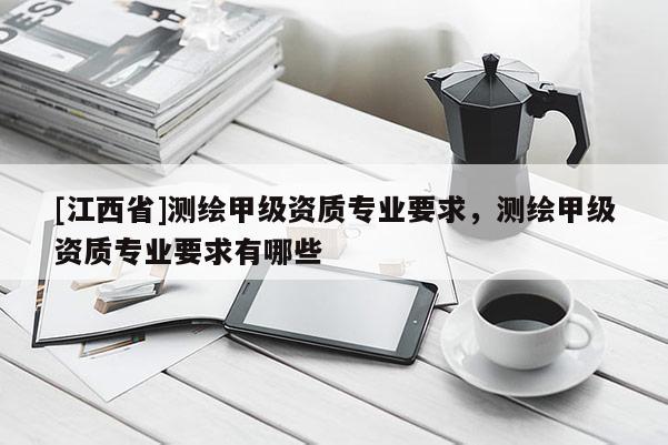 [江西省]测绘甲级资质专业要求，测绘甲级资质专业要求有哪些