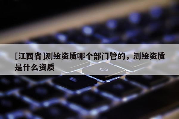 [江西省]测绘资质哪个部门管的，测绘资质是什么资质
