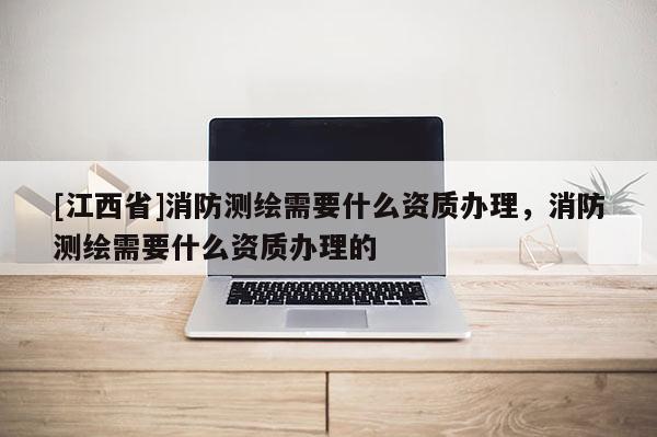 [江西省]消防测绘需要什么资质办理，消防测绘需要什么资质办理的