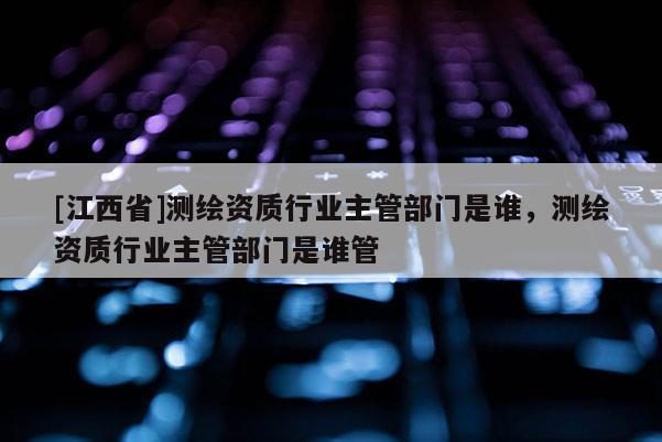 [江西省]测绘资质行业主管部门是谁，测绘资质行业主管部门是谁管
