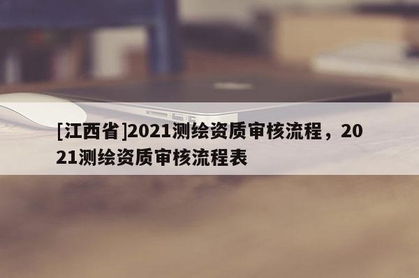 [江西省]2021测绘资质审核流程，2021测绘资质审核流程表