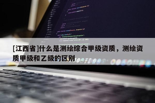 [江西省]什么是测绘综合甲级资质，测绘资质甲级和乙级的区别