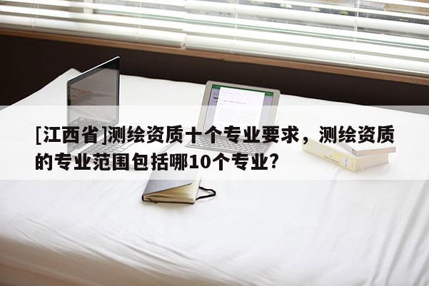 [江西省]测绘资质十个专业要求，测绘资质的专业范围包括哪10个专业?