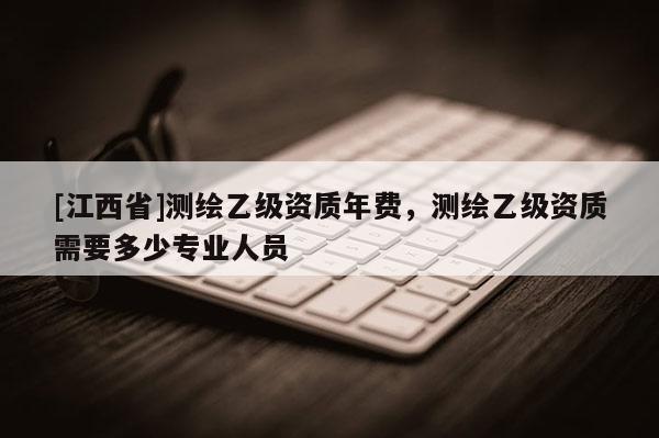 [江西省]测绘乙级资质年费，测绘乙级资质需要多少专业人员
