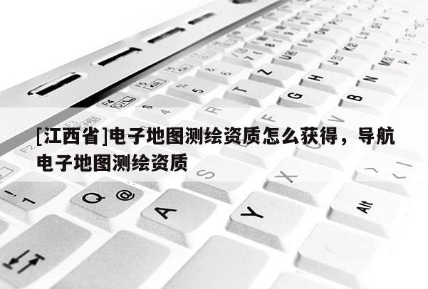 [江西省]电子地图测绘资质怎么获得，导航电子地图测绘资质