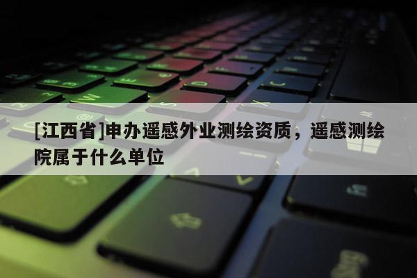 [江西省]申办遥感外业测绘资质，遥感测绘院属于什么单位