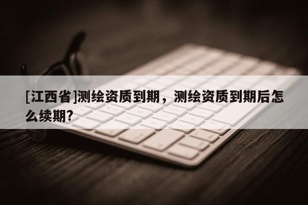[江西省]测绘资质到期，测绘资质到期后怎么续期?