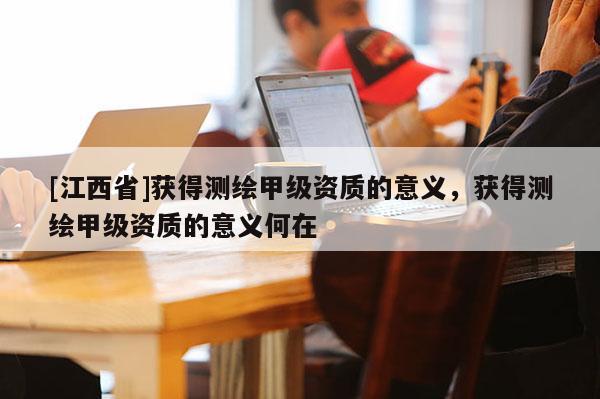 [江西省]获得测绘甲级资质的意义，获得测绘甲级资质的意义何在