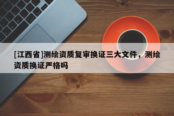 [江西省]测绘资质复审换证三大文件，测绘资质换证严格吗
