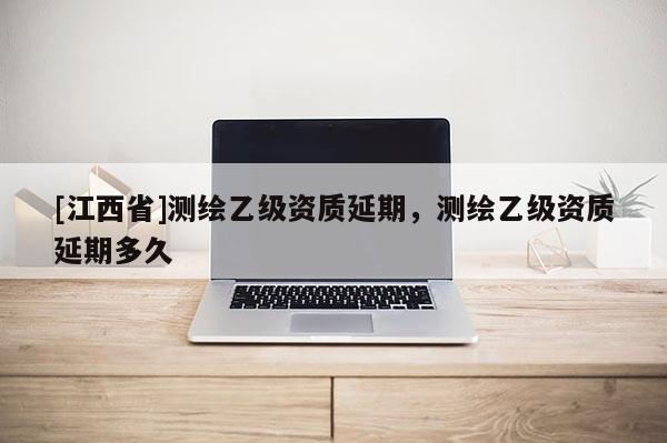 [江西省]测绘乙级资质延期，测绘乙级资质延期多久
