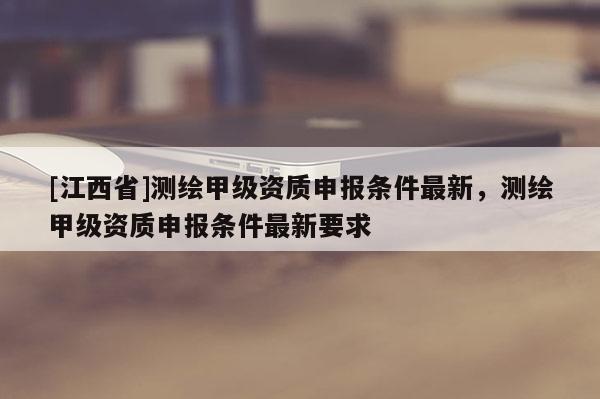 [江西省]测绘甲级资质申报条件最新，测绘甲级资质申报条件最新要求