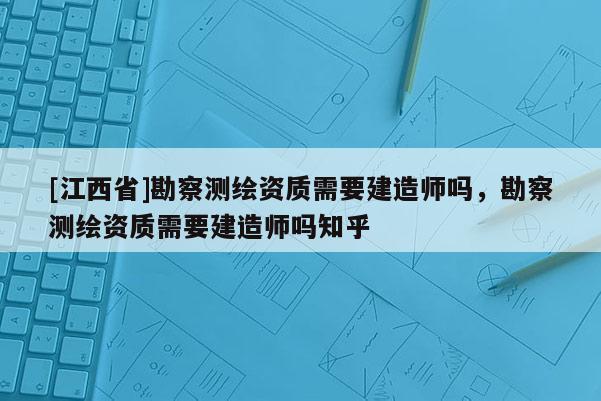 [江西省]勘察测绘资质需要建造师吗，勘察测绘资质需要建造师吗知乎