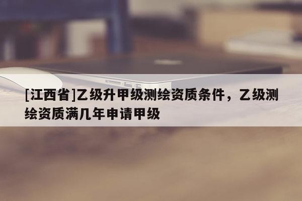 [江西省]乙级升甲级测绘资质条件，乙级测绘资质满几年申请甲级