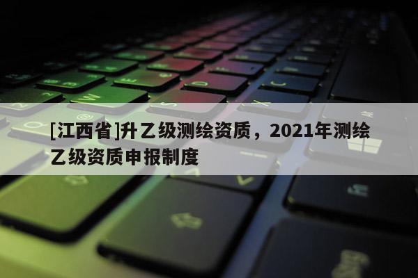 [江西省]升乙级测绘资质，2021年测绘乙级资质申报制度