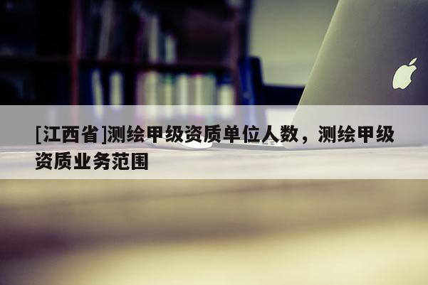 [江西省]测绘甲级资质单位人数，测绘甲级资质业务范围
