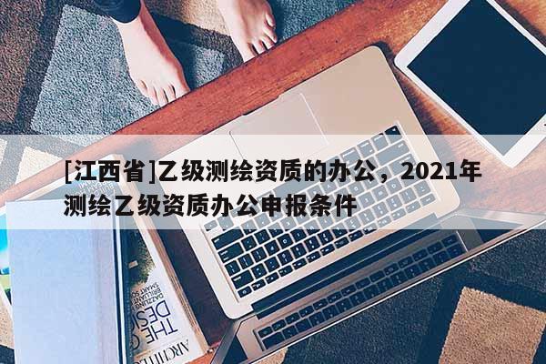[江西省]乙级测绘资质的办公，2021年测绘乙级资质办公申报条件