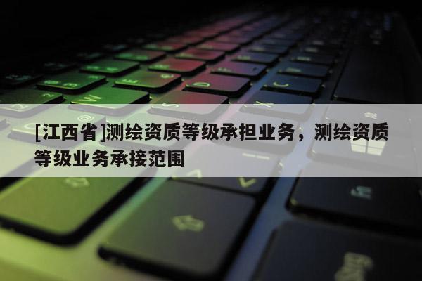 [江西省]测绘资质等级承担业务，测绘资质等级业务承接范围