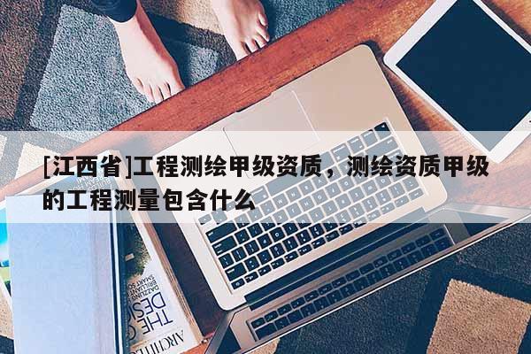 [江西省]工程测绘甲级资质，测绘资质甲级的工程测量包含什么