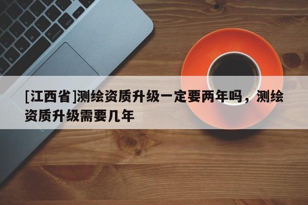 [江西省]测绘资质升级一定要两年吗，测绘资质升级需要几年