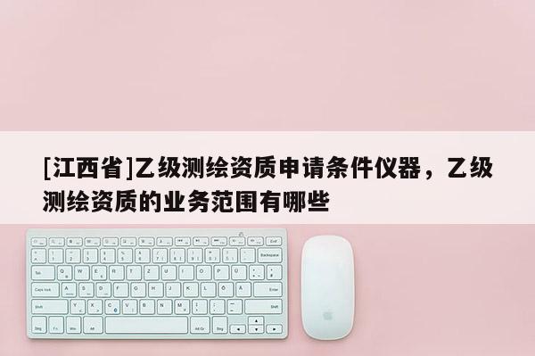 [江西省]乙级测绘资质申请条件仪器，乙级测绘资质的业务范围有哪些